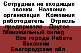 Сотрудник на входящие звонки › Название организации ­ Компания-работодатель › Отрасль предприятия ­ Другое › Минимальный оклад ­ 12 000 - Все города Работа » Вакансии   . Белгородская обл.